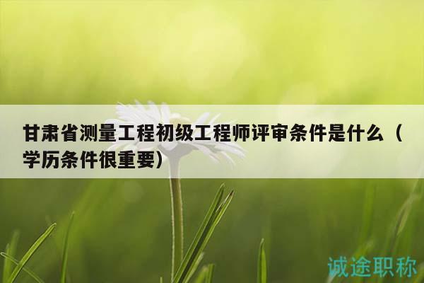 甘肅省測量工程初級工程師評審條件是什么（學(xué)歷條件很重要）