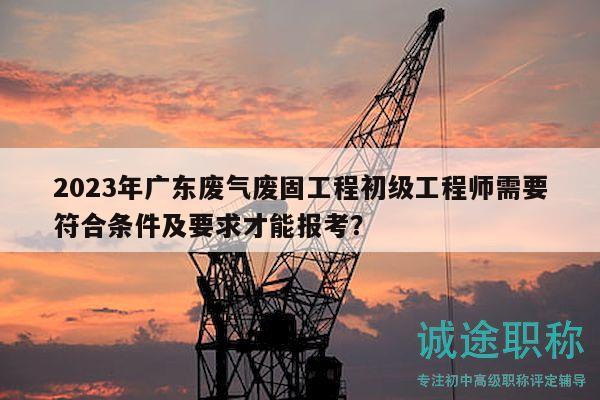 2023年廣東廢氣廢固工程初級(jí)工程師需要符合條件及要求才能報(bào)考？