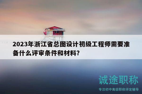 2023年浙江省總圖設(shè)計初級工程師需要準(zhǔn)備什么評審條件和材料？
