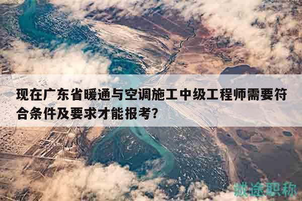 現(xiàn)在廣東省暖通與空調(diào)施工中級(jí)工程師需要符合條件及要求才能報(bào)考？