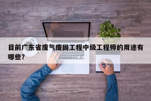 目前廣東省廢氣廢固工程中級工程師的用途有哪些？