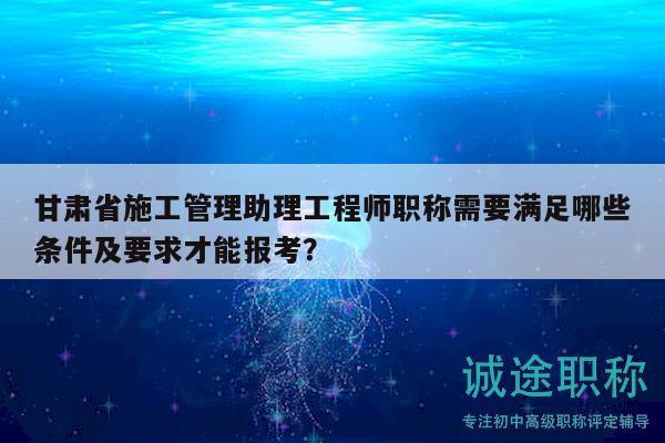 甘肅省施工管理助理工程師職稱需要滿足哪些條件及要求才能報(bào)考？