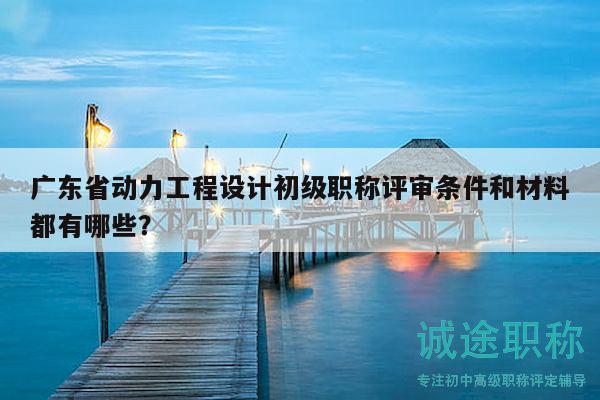 廣東省動力工程設(shè)計初級職稱評審條件和材料都有哪些？