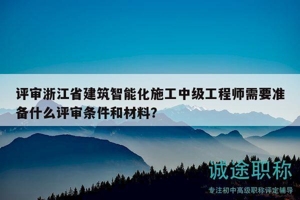 評審浙江省建筑智能化施工中級工程師需要準備什么評審條件和材料？