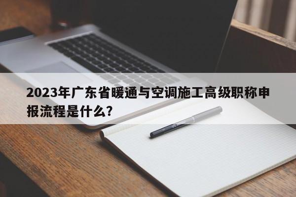 2023年廣東省暖通與空調(diào)施工高級職稱申報(bào)流程是什么？