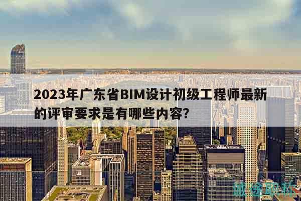 2023年廣東省BIM設計初級工程師最新的評審要求是有哪些內(nèi)容？