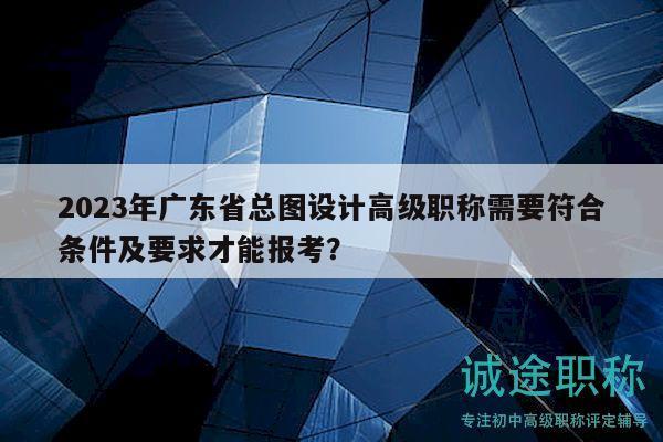 2023年廣東省總圖設計高級職稱需要符合條件及要求才能報考？