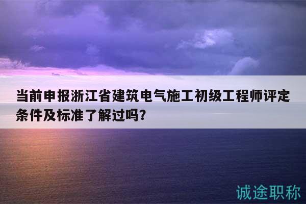 當前申報浙江省建筑電氣施工初級工程師評定條件及標準了解過嗎？