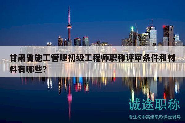 甘肅省施工管理初級(jí)工程師職稱評(píng)審條件和材料有哪些？