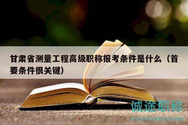 甘肅省測(cè)量工程高級(jí)職稱報(bào)考條件是什么（首要條件很關(guān)鍵）