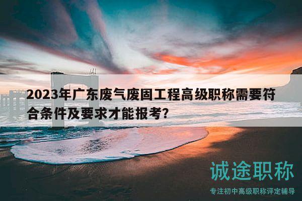 2023年廣東廢氣廢固工程高級職稱需要符合條件及要求才能報考？