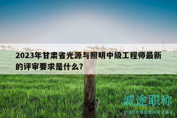 2023年甘肅省光源與照明中級工程師最新的評審要求是什么？