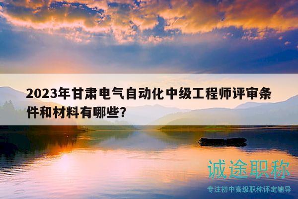 2023年甘肅電氣自動(dòng)化中級(jí)工程師評(píng)審條件和材料有哪些？
