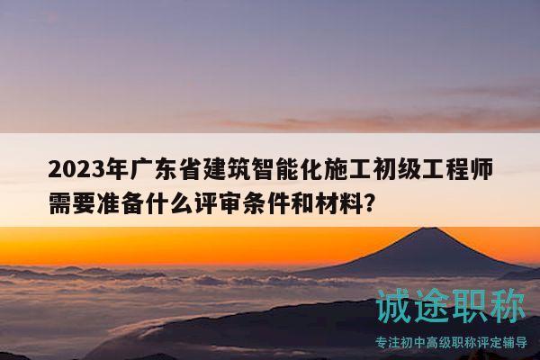 2023年廣東省建筑智能化施工初級工程師需要準(zhǔn)備什么評審條件和材料？