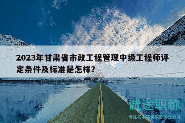 2023年甘肅省市政工程管理中級工程師評定條件及標準是怎樣？