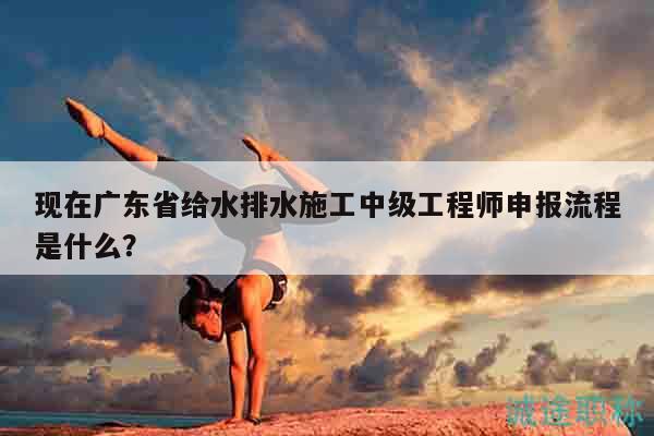 現(xiàn)在廣東省給水排水施工中級(jí)工程師申報(bào)流程是什么？