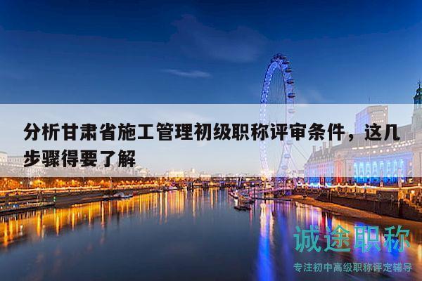 分析甘肅省施工管理初級(jí)職稱評(píng)審條件，這幾步驟得要了解