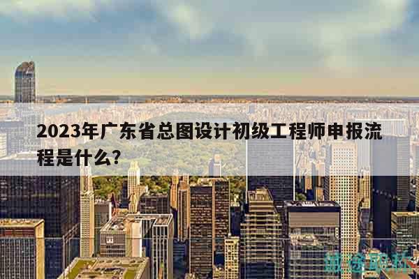 2023年廣東省總圖設(shè)計(jì)初級工程師申報(bào)流程是什么？