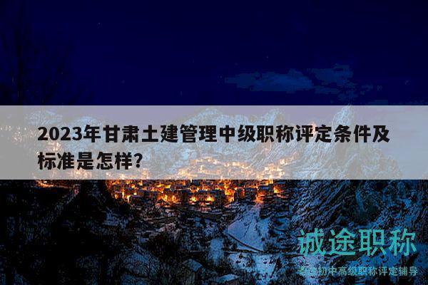 2023年甘肅土建管理中級職稱評定條件及標準是怎樣？