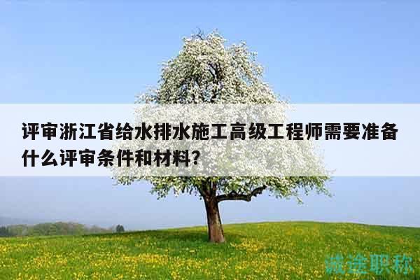 評審浙江省給水排水施工高級工程師需要準備什么評審條件和材料？