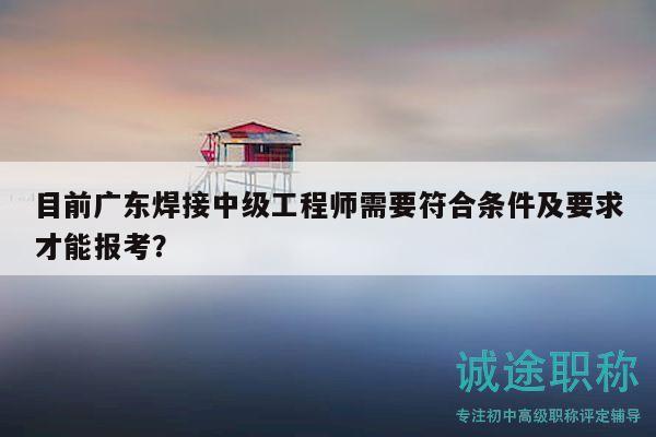 目前廣東焊接中級工程師需要符合條件及要求才能報考？