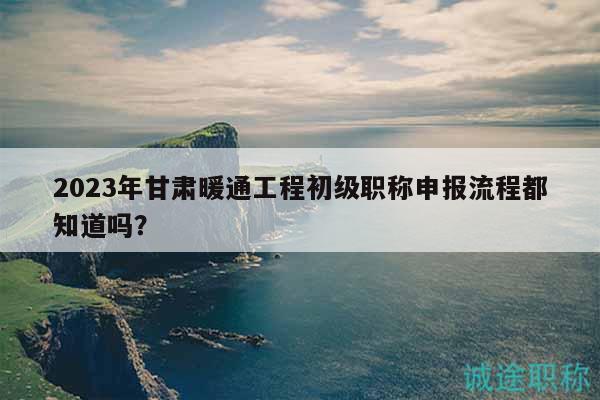 2023年甘肅暖通工程初級職稱申報流程都知道嗎？