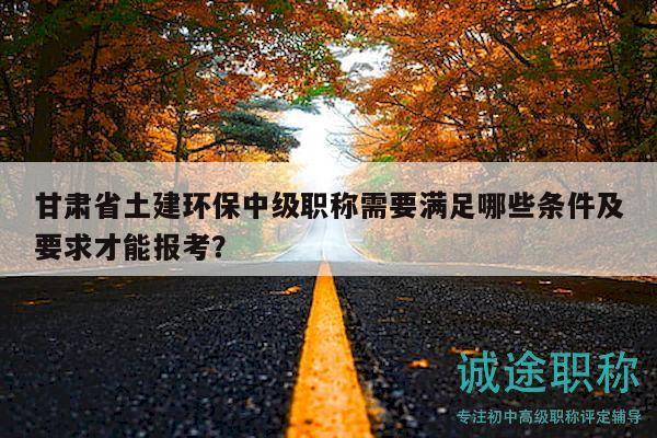 甘肅省土建環(huán)保中級職稱需要滿足哪些條件及要求才能報考？