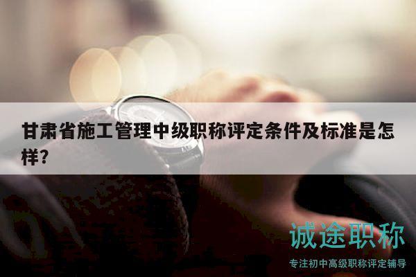 甘肅省施工管理中級職稱評定條件及標(biāo)準(zhǔn)是怎樣？