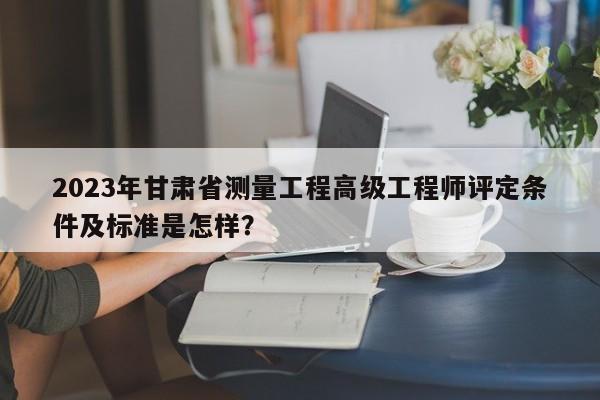 2023年甘肅省測(cè)量工程高級(jí)工程師評(píng)定條件及標(biāo)準(zhǔn)是怎樣？