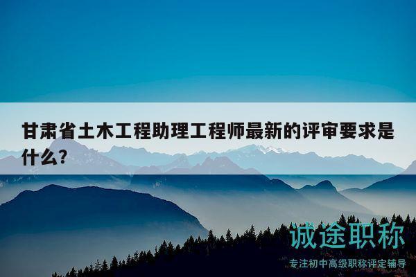 甘肅省土木工程助理工程師最新的評審要求是什么？