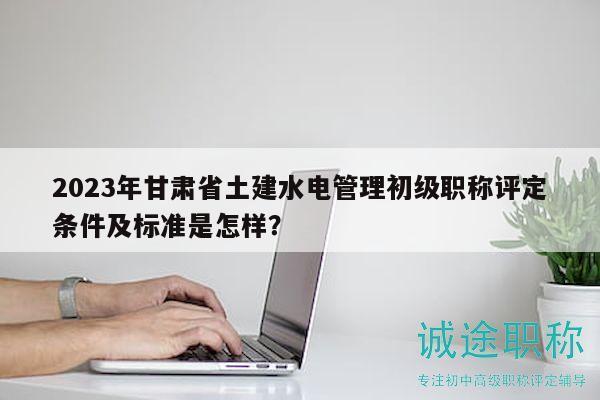 2023年甘肅省土建水電管理初級(jí)職稱評(píng)定條件及標(biāo)準(zhǔn)是怎樣？