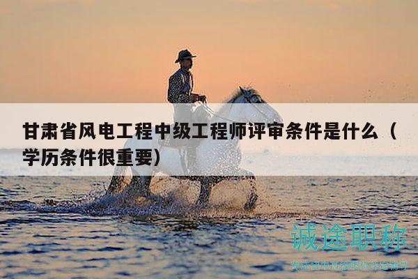 甘肅省風(fēng)電工程中級(jí)工程師評(píng)審條件是什么（學(xué)歷條件很重要）
