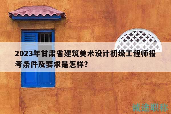 2023年甘肅省建筑美術(shù)設(shè)計初級工程師報考條件及要求是怎樣？