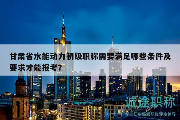 甘肅省水能動力初級職稱需要滿足哪些條件及要求才能報考？