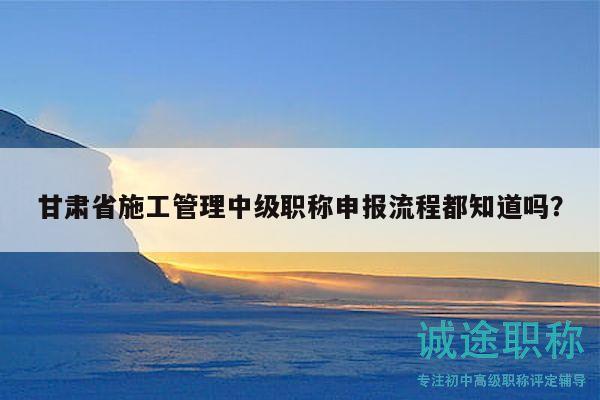甘肅省施工管理中級(jí)職稱申報(bào)流程都知道嗎？