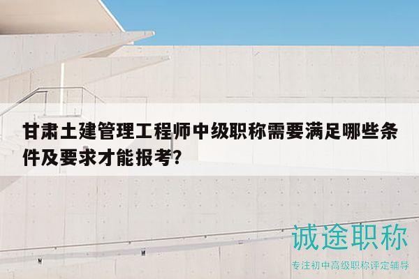甘肅土建管理工程師中級職稱需要滿足哪些條件及要求才能報考？