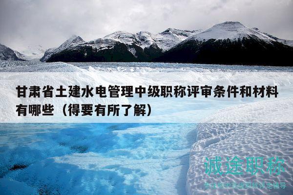 甘肅省土建水電管理中級職稱評審條件和材料有哪些（得要有所了解）