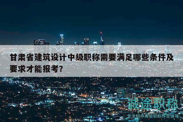 甘肅省建筑設計中級職稱需要滿足哪些條件及要求才能報考？