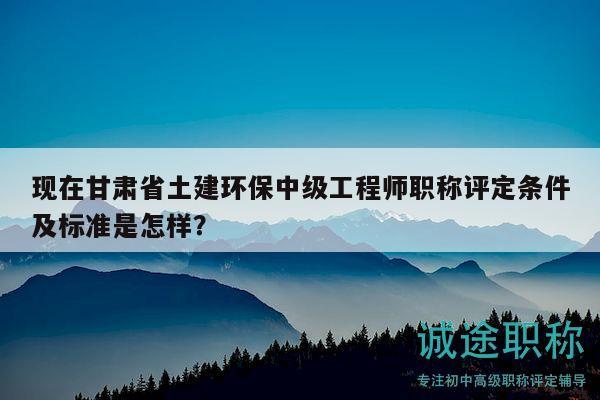 現(xiàn)在甘肅省土建環(huán)保中級工程師職稱評定條件及標準是怎樣？