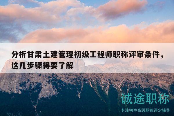 分析甘肅土建管理初級(jí)工程師職稱評(píng)審條件，這幾步驟得要了解