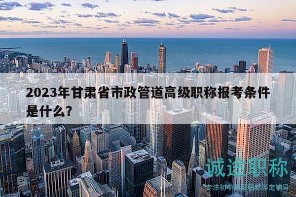 2023年甘肅省市政管道高級職稱報考條件是什么？