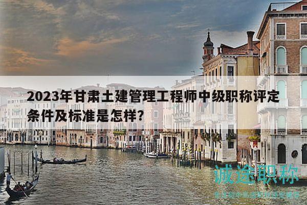 2023年甘肅土建管理工程師中級(jí)職稱評定條件及標(biāo)準(zhǔn)是怎樣？