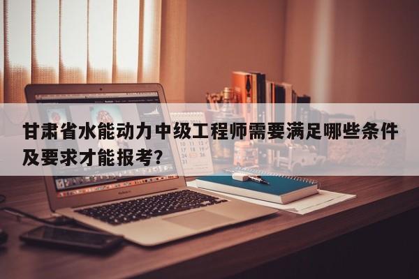 甘肅省水能動力中級工程師需要滿足哪些條件及要求才能報考？