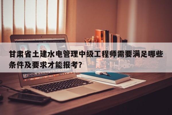 甘肅省土建水電管理中級工程師需要滿足哪些條件及要求才能報考？