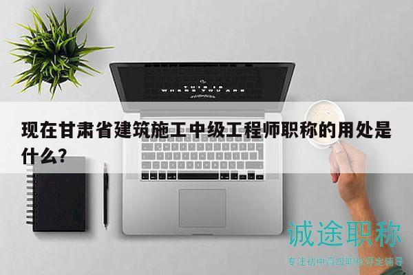 現(xiàn)在甘肅省建筑施工中級(jí)工程師職稱的用處是什么？