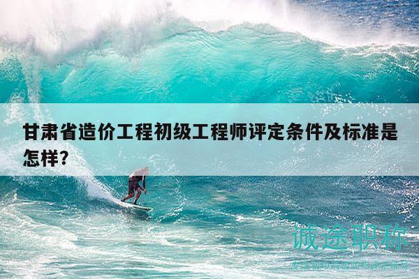 甘肅省造價工程初級工程師評定條件及標準是怎樣？