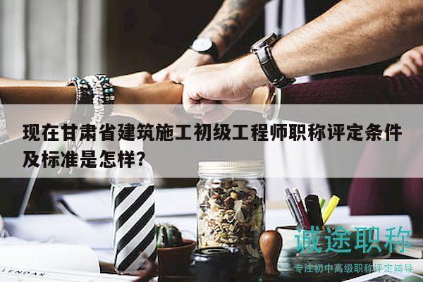 現(xiàn)在甘肅省建筑施工初級(jí)工程師職稱評(píng)定條件及標(biāo)準(zhǔn)是怎樣？
