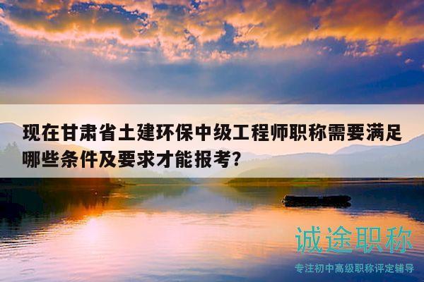 現(xiàn)在甘肅省土建環(huán)保中級(jí)工程師職稱需要滿足哪些條件及要求才能報(bào)考？