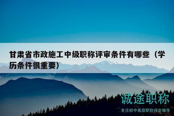 甘肅省市政施工中級(jí)職稱評(píng)審條件有哪些（學(xué)歷條件很重要）