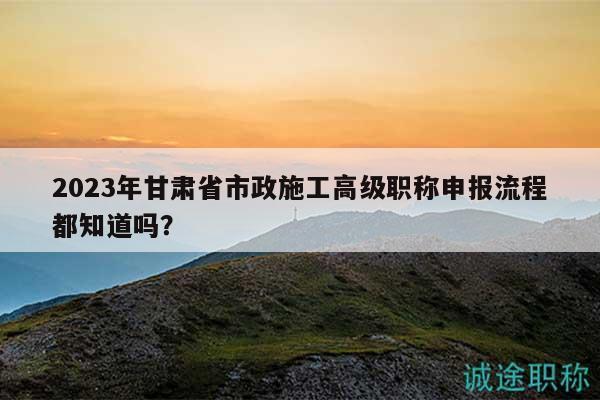 2023年甘肅省市政施工高級(jí)職稱(chēng)申報(bào)流程都知道嗎？